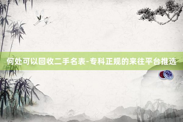 何处可以回收二手名表-专科正规的来往平台推选