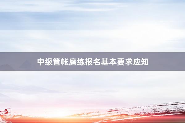 中级管帐磨练报名基本要求应知