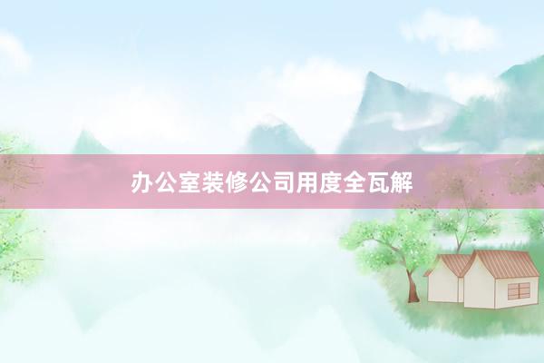 办公室装修公司用度全瓦解